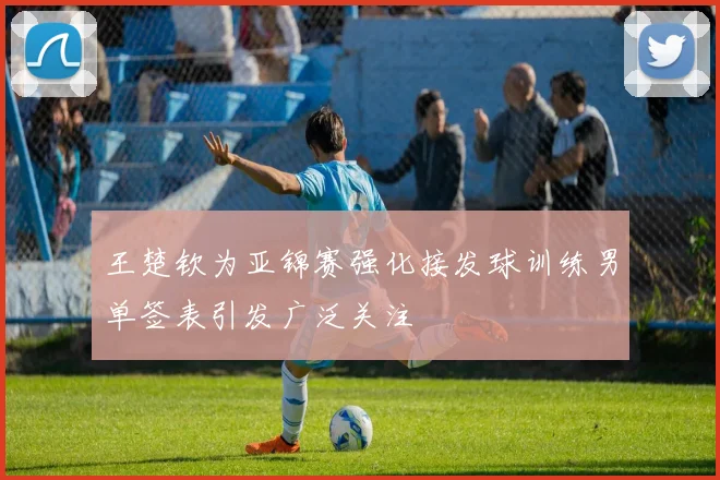 王楚钦为亚锦赛强化接发球训练男单签表引发广泛关注