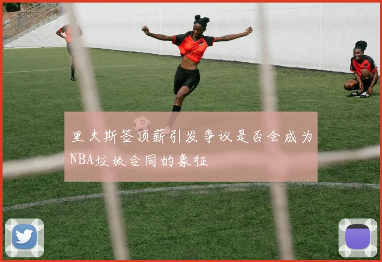 里夫斯签顶薪引发争议是否会成为NBA垃圾合同的象征