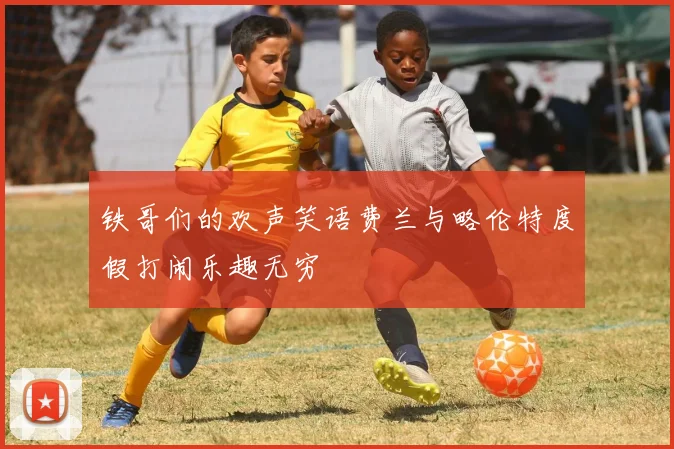 铁哥们的欢声笑语费兰与略伦特度假打闹乐趣无穷