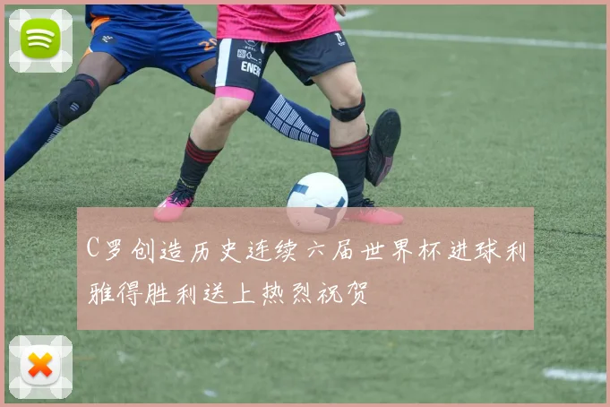 C罗创造历史连续六届世界杯进球利雅得胜利送上热烈祝贺
