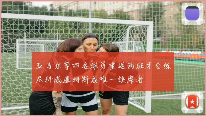 亚马尔等四名球员重返西班牙合练尼科威廉姆斯成唯一缺席者