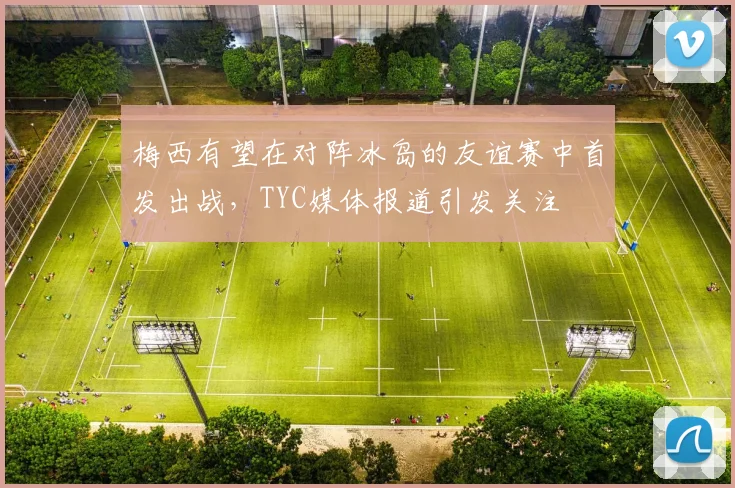 梅西有望在对阵冰岛的友谊赛中首发出战，TYC媒体报道引发关注