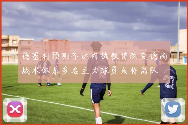 德塞利预测齐达内执教将改变德尚战术体系多名主力球员或将离队