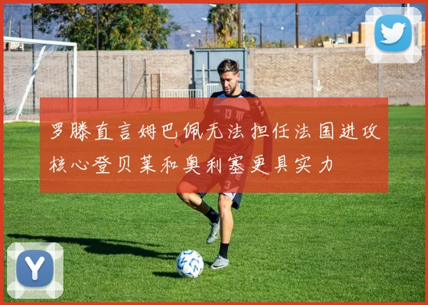 罗滕直言姆巴佩无法担任法国进攻核心登贝莱和奥利塞更具实力