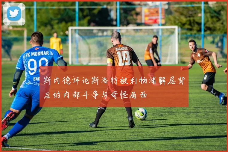 斯内德评论斯洛特被利物浦解雇背后的内部斗争与奇怪局面