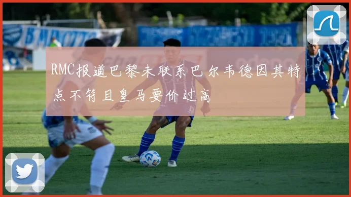 RMC报道巴黎未联系巴尔韦德因其特点不符且皇马要价过高