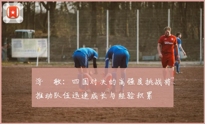 浮嶋敏：四国对决的高强度挑战将推动队伍迅速成长与经验积累