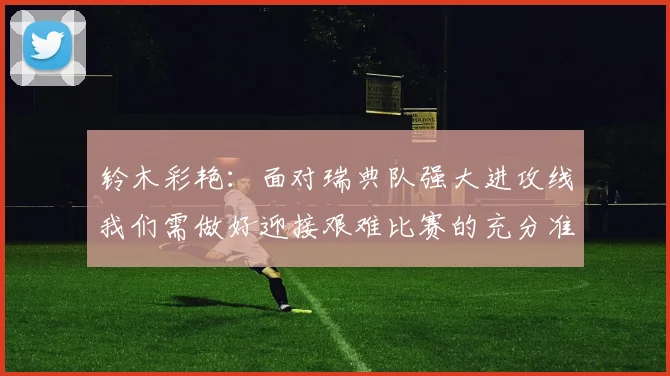 铃木彩艳：面对瑞典队强大进攻线我们需做好迎接艰难比赛的充分准备