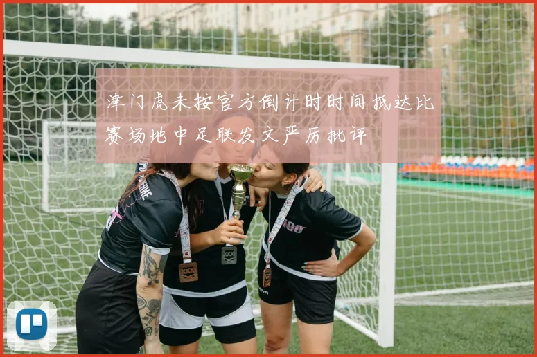 津门虎未按官方倒计时时间抵达比赛场地中足联发文严厉批评