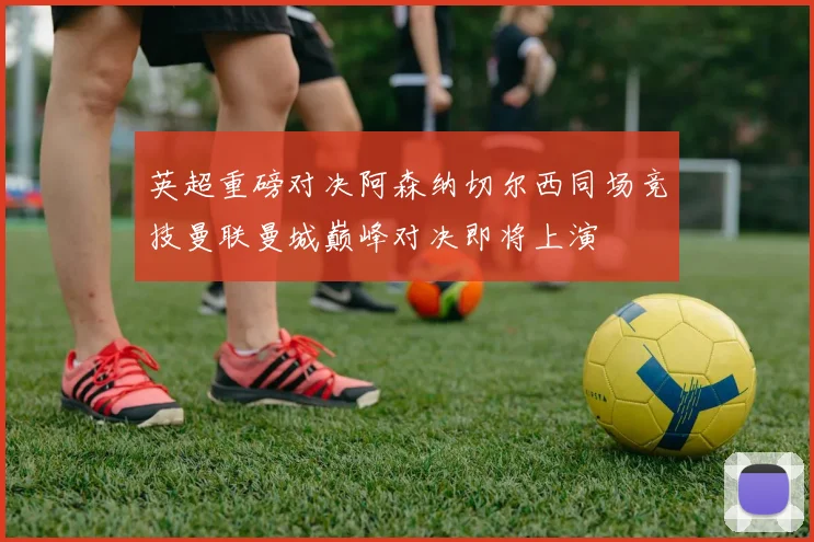 英超重磅对决阿森纳切尔西同场竞技曼联曼城巅峰对决即将上演