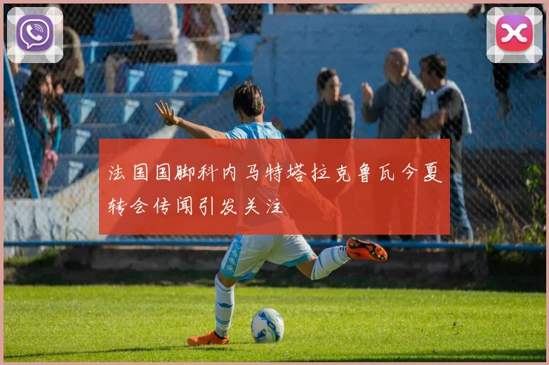 法国国脚科内马特塔拉克鲁瓦今夏转会传闻引发关注