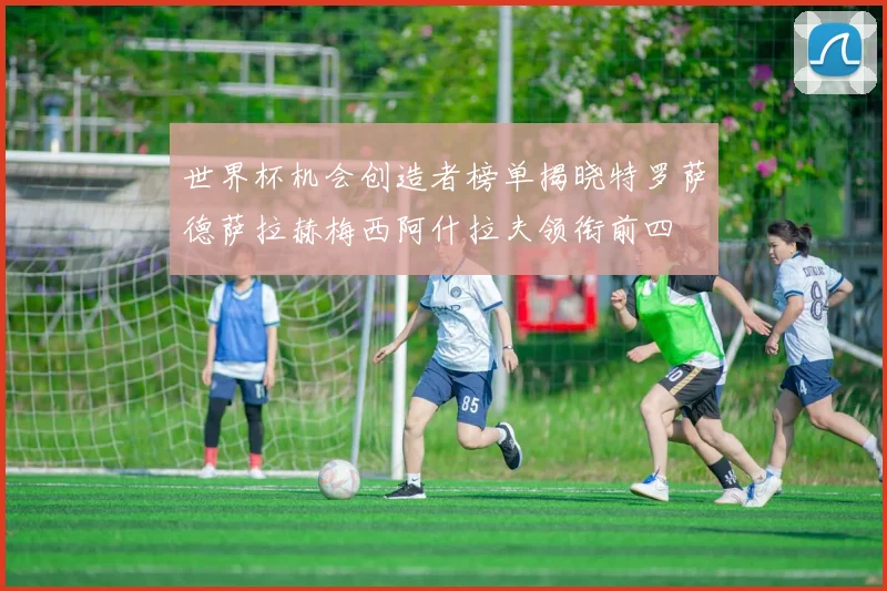 世界杯机会创造者榜单揭晓特罗萨德萨拉赫梅西阿什拉夫领衔前四