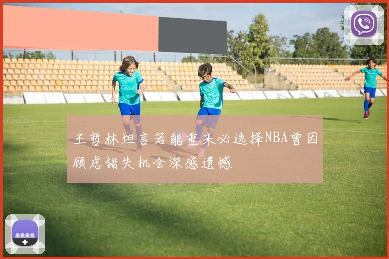王哲林坦言若能重来必选择NBA曾因顾虑错失机会深感遗憾