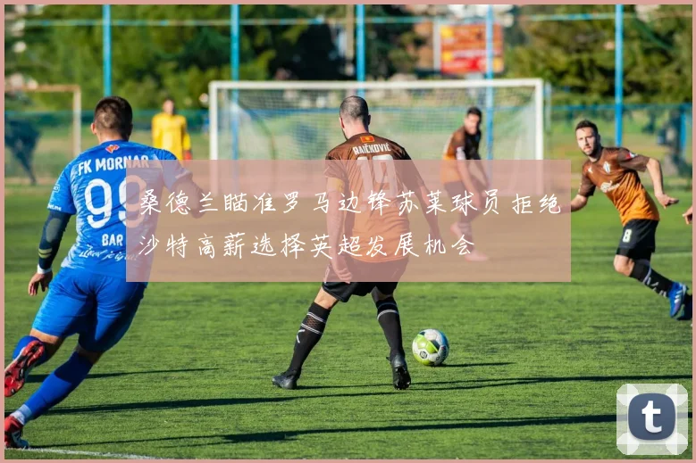 桑德兰瞄准罗马边锋苏莱球员拒绝沙特高薪选择英超发展机会
