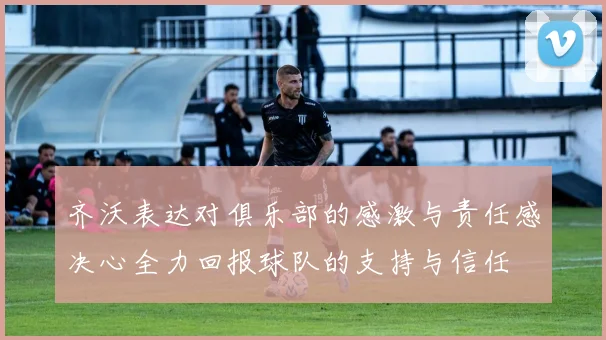 齐沃表达对俱乐部的感激与责任感决心全力回报球队的支持与信任