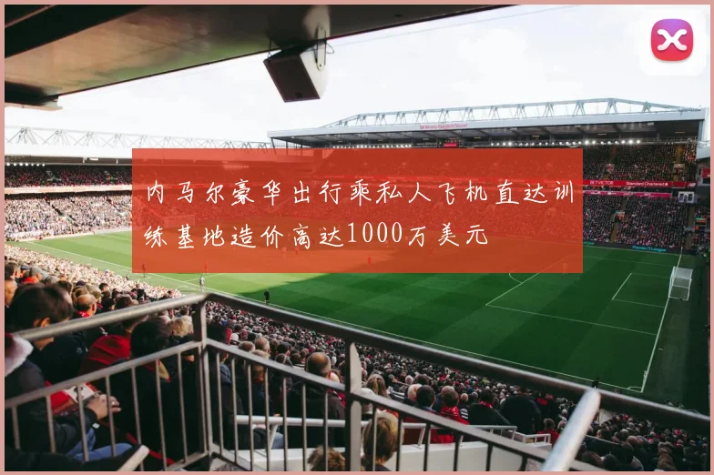 内马尔豪华出行乘私人飞机直达训练基地造价高达1000万美元