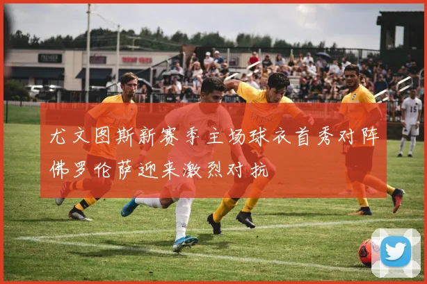 尤文图斯新赛季主场球衣首秀对阵佛罗伦萨迎来激烈对抗