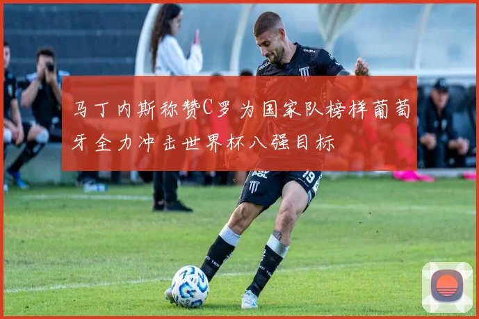 马丁内斯称赞C罗为国家队榜样葡萄牙全力冲击世界杯八强目标