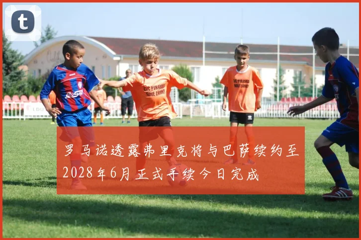 罗马诺透露弗里克将与巴萨续约至2028年6月正式手续今日完成