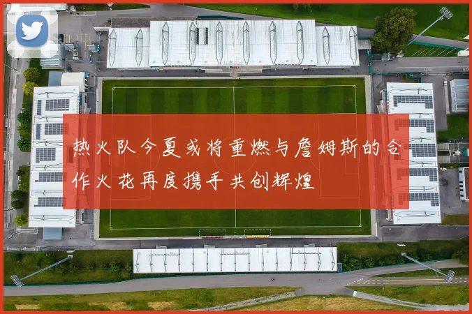 热火队今夏或将重燃与詹姆斯的合作火花再度携手共创辉煌
