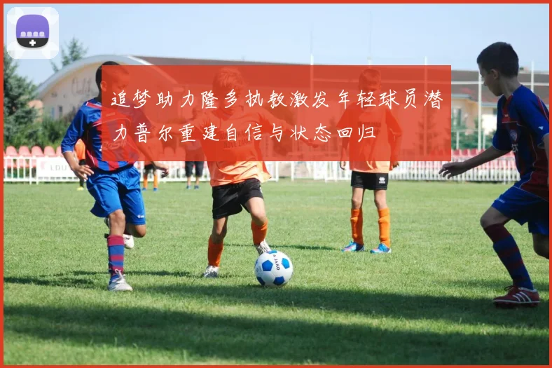 追梦助力隆多执教激发年轻球员潜力普尔重建自信与状态回归