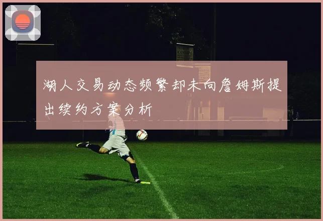湖人交易动态频繁却未向詹姆斯提出续约方案分析